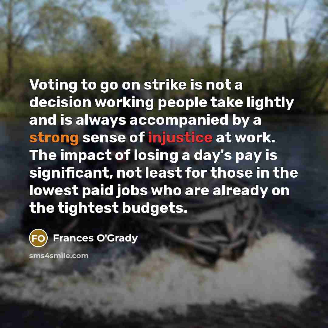 “Voting to go on strike is not a decision working people take lightly and is always accompanied by a strong sense of injustice at work. The impact of losing a day's pay is significant, not least for those in the lowest paid jobs who are already on the tightest budgets.” quote by Frances O'Grady