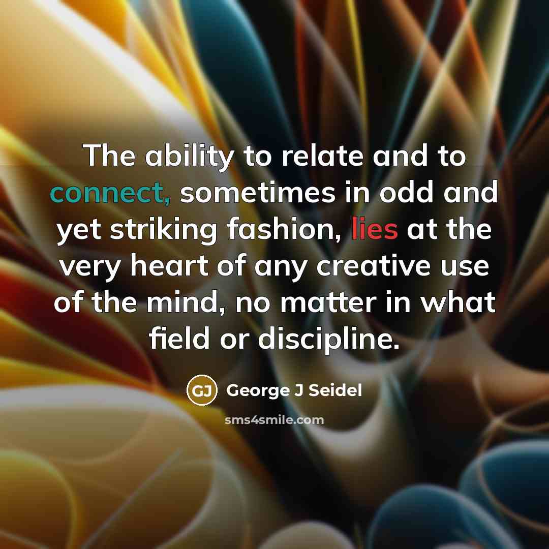 “The ability to relate and to connect, sometimes in odd and yet striking fashion, lies at the very heart of any creative use of the mind, no matter in what field or discipline.” quote by George J Seidel
