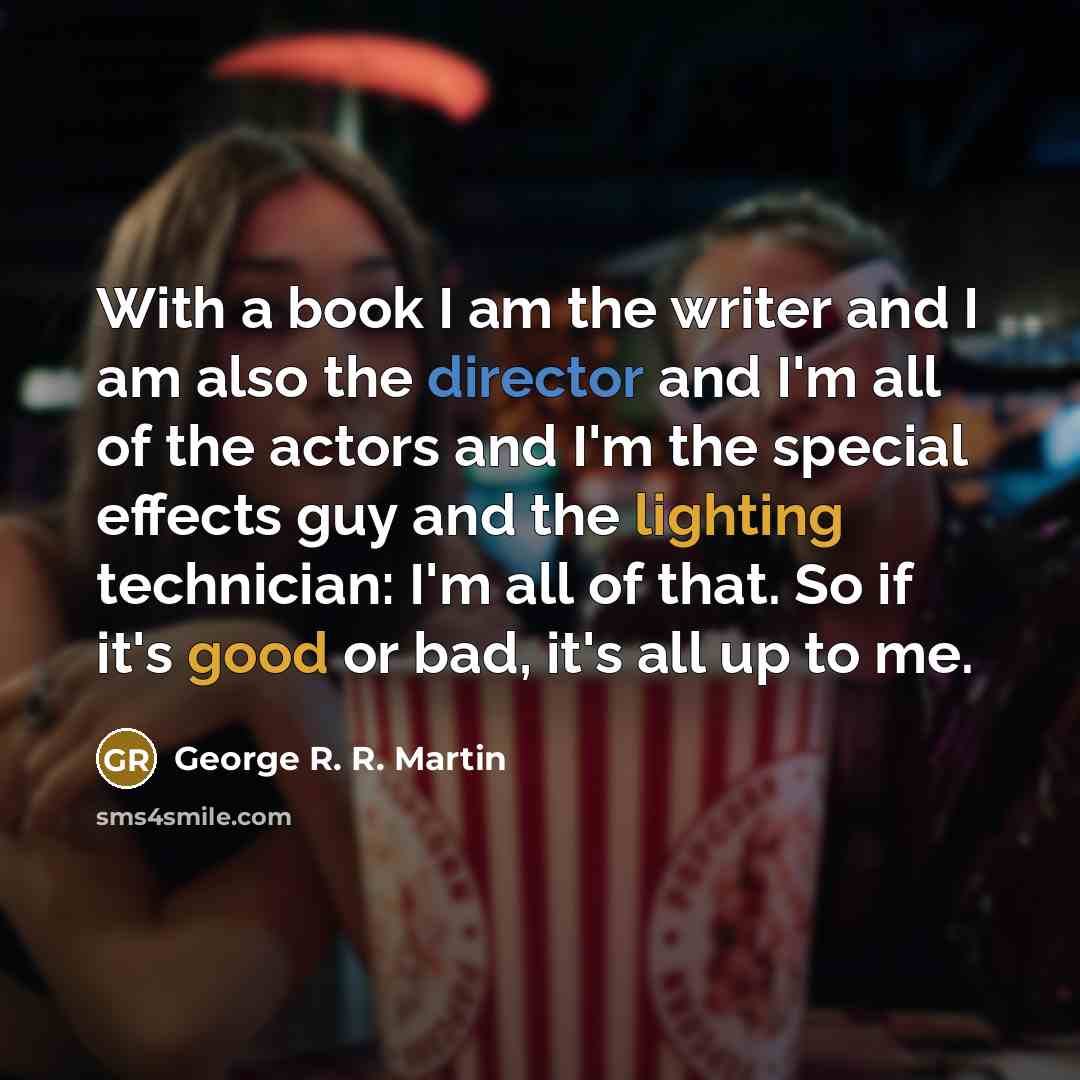 “With a book I am the writer and I am also the director and I'm all of the actors and I'm the special effects guy and the lighting technician: I'm all of that. So if it's good or bad, it's all up to me.” quote by George R. R. Martin