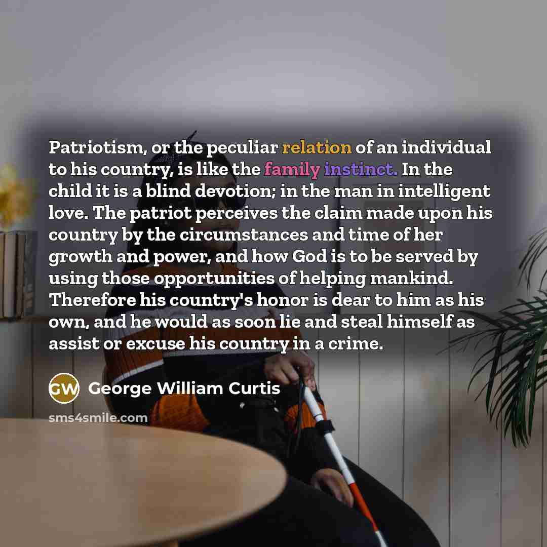 “Patriotism, or the peculiar relation of an individual to his country, is like the family instinct. In the child it is a blind devotion; in the man in intelligent love. The patriot perceives the claim made upon his country by the circumstances and time of her growth and power, and how God is to be…” quote by George William Curtis