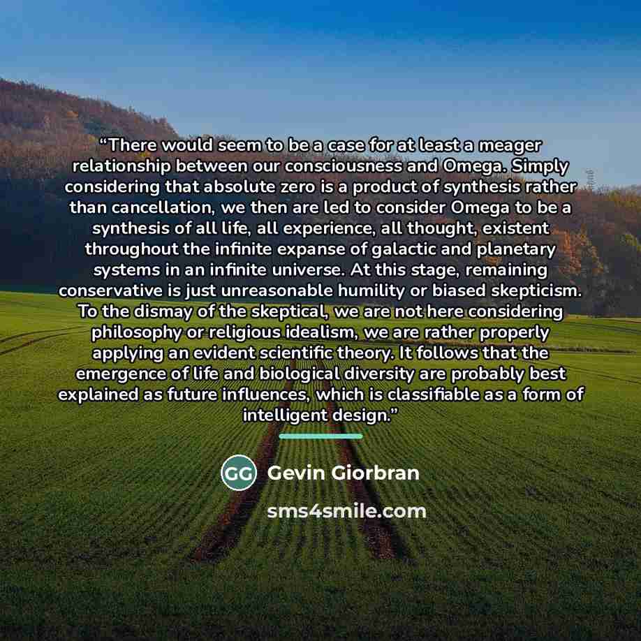 “There would seem to be a case for at least a meager relationship between our consciousness and Omega. Simply considering that absolute zero is a product of synthesis rather than cancellation, we then are led to consider Omega to be a synthesis of all life, all experience, all thought, existent…” quote by Gevin Giorbran