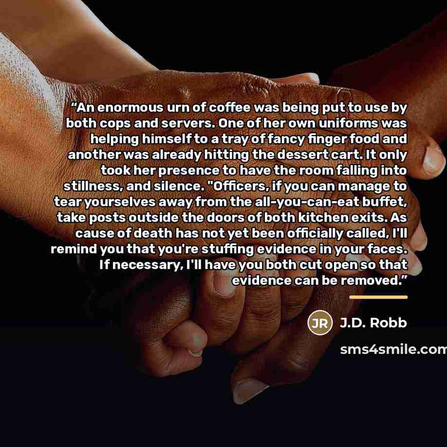 “An enormous urn of coffee was being put to use by both cops and servers. One of her own uniforms was helping himself to a tray of fancy finger food and another was already hitting the dessert cart. It only took her presence to have the room falling into stillness, and silence. "Officers, if you…” quote by J.D. Robb