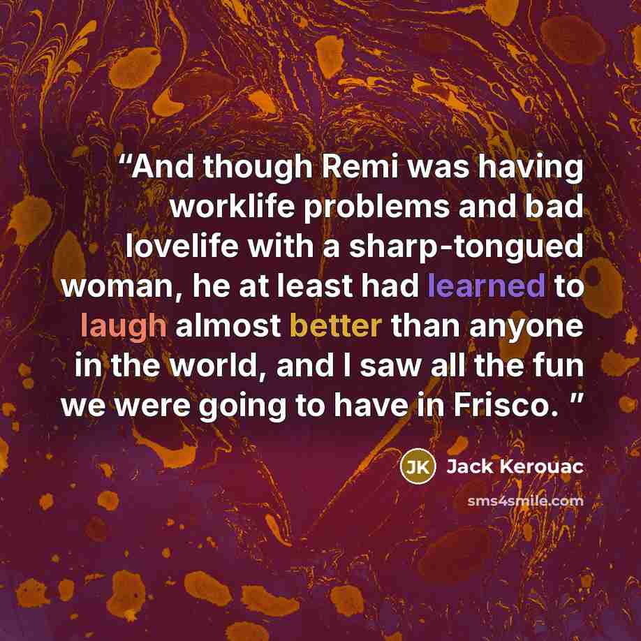 “And though Remi was having worklife problems and bad lovelife with a sharp-tongued woman, he at least had learned to laugh almost better than anyone in the world, and I saw all the fun we were going to have in Frisco.” quote by Jack Kerouac