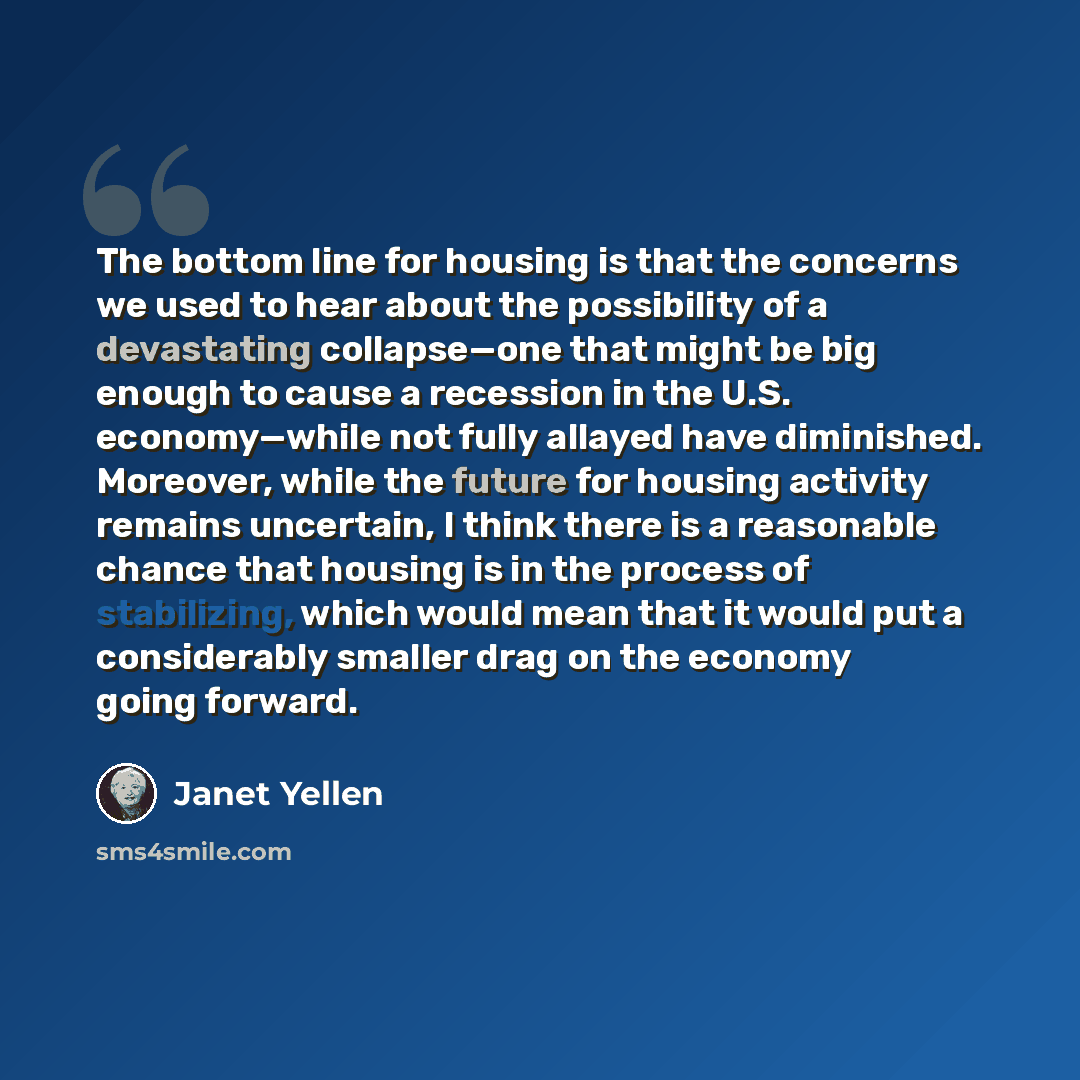 “The bottom line for housing is that the concerns we used to hear about the possibility of a devastating collapse—one that might be big enough to cause a recession in the U.S. economy—while not fully allayed have diminished. Moreover, while the future for housing activity remains uncertain, I think…” quote by Janet Yellen