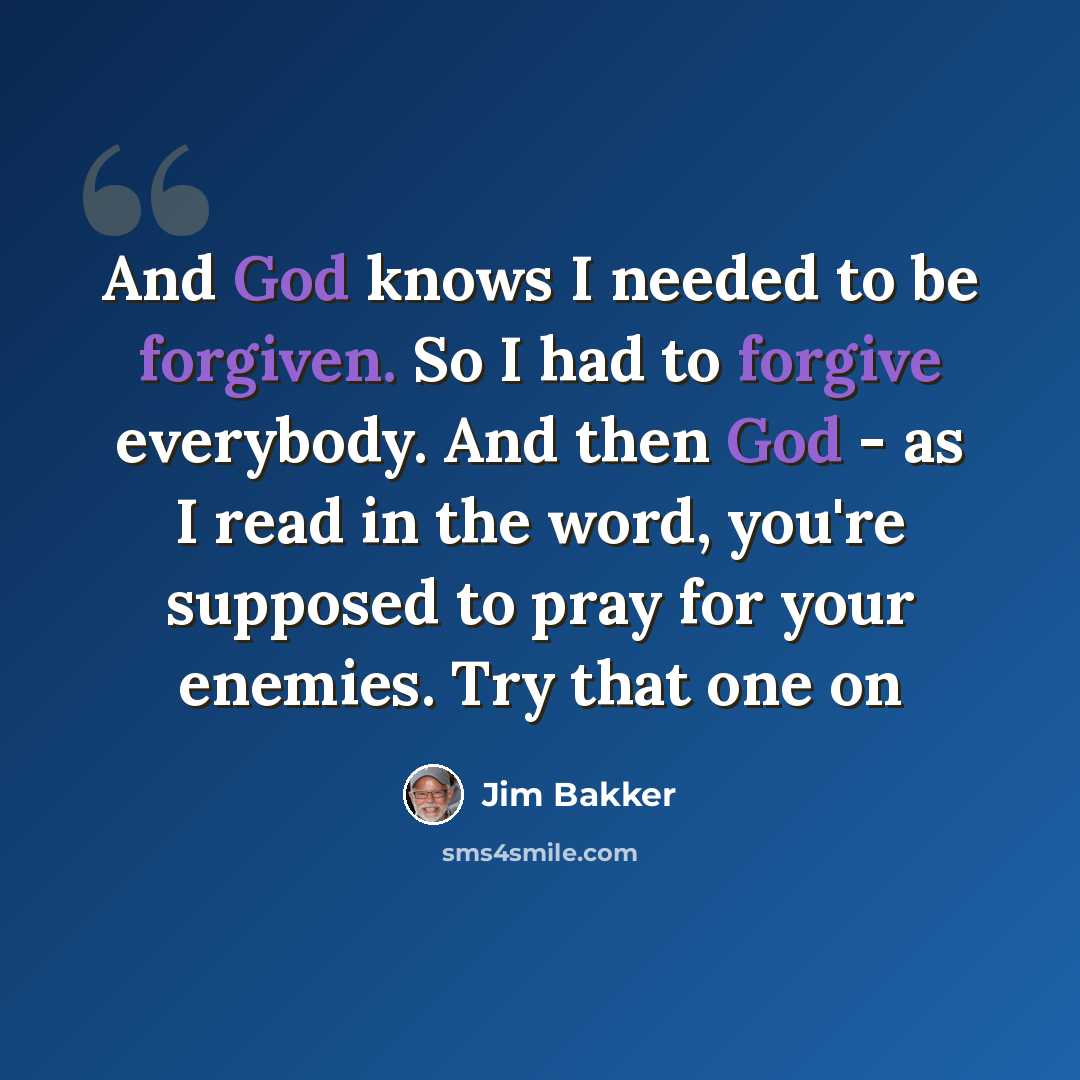 “And God knows I needed to be forgiven. So I had to forgive everybody. And then God - as I read in the word, you're supposed to pray for your enemies. Try that one on” quote by Jim Bakker