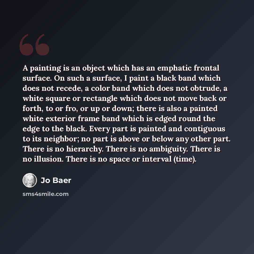 “A painting is an object which has an emphatic frontal surface. On such a surface, I paint a black band which does not recede, a color band which does not obtrude, a white square or rectangle which does not move back or forth, to or fro, or up or down; there is also a painted white exterior frame…” quote by Jo Baer