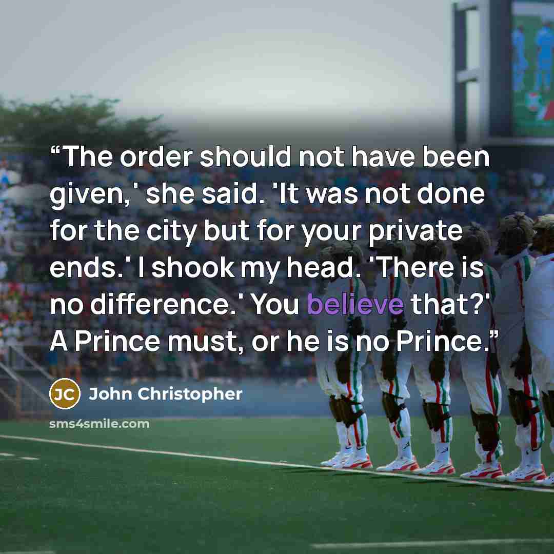 “The order should not have been given,' she said. 'It was not done for the city but for your private ends.' I shook my head. 'There is no difference.' You believe that?' A Prince must, or he is no Prince.” quote by John Christopher