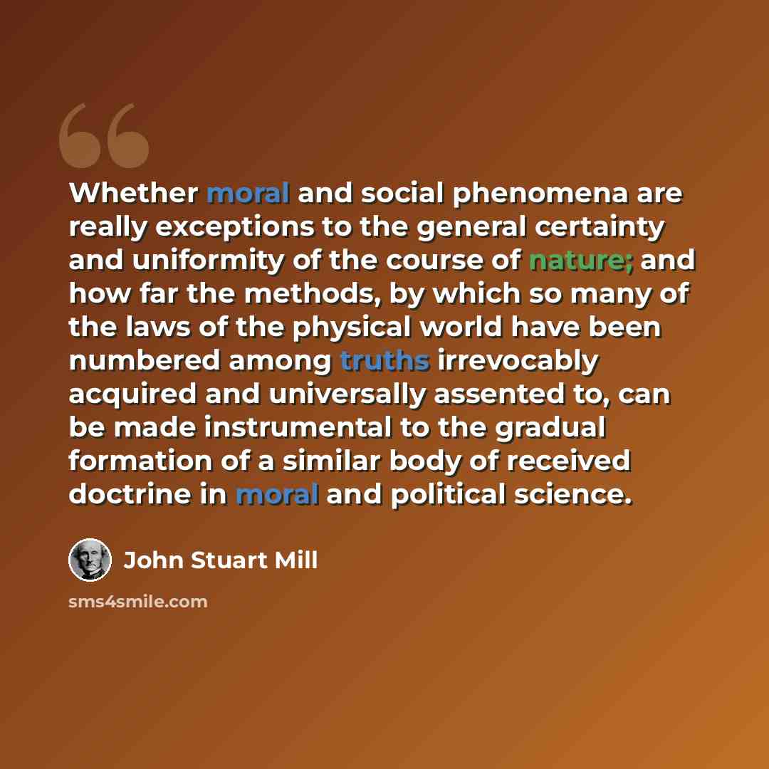 “Whether moral and social phenomena are really exceptions to the general certainty and uniformity of the course of nature; and how far the methods, by which so many of the laws of the physical world have been numbered among truths irrevocably acquired and universally assented to, can be made…” quote by John Stuart Mill