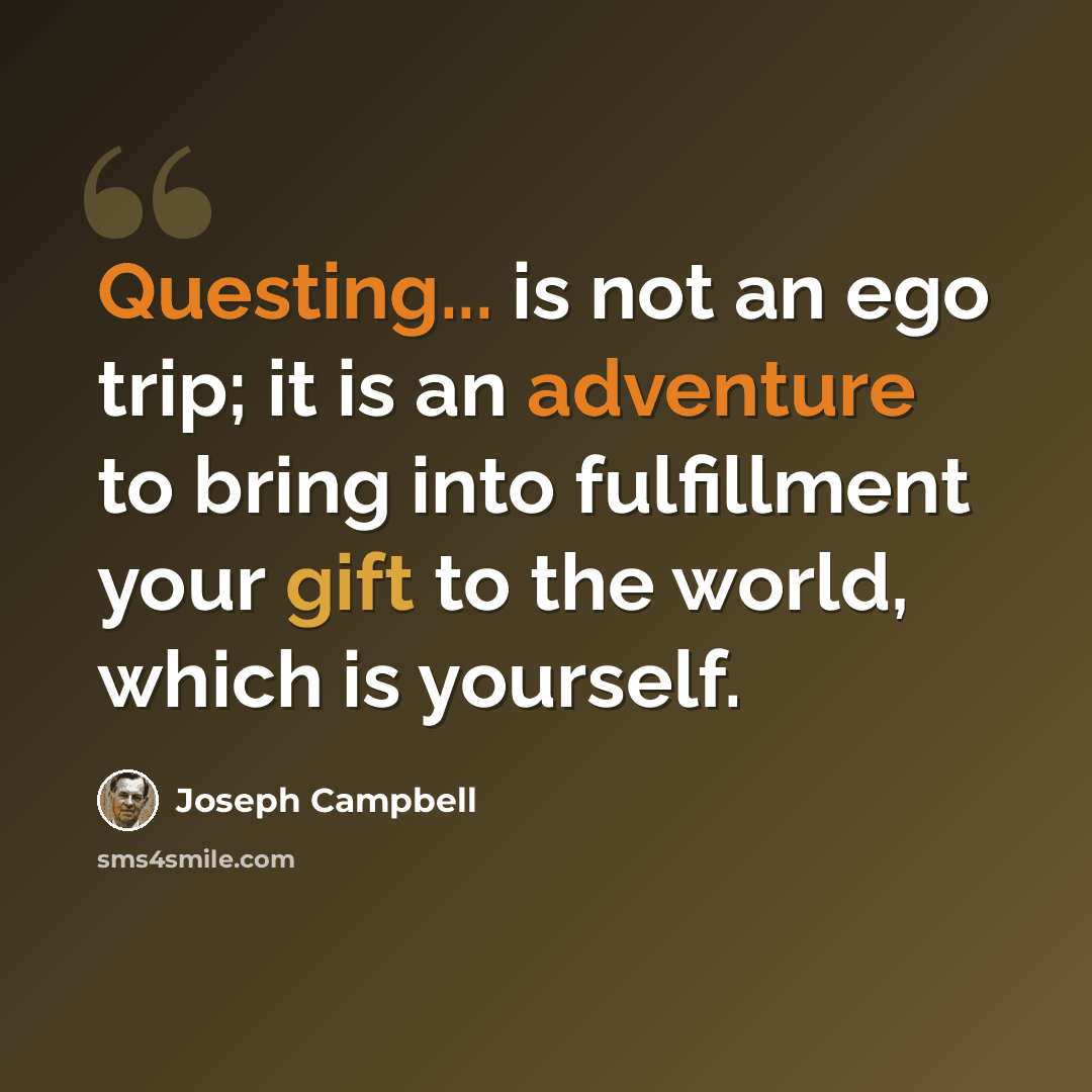 “Questing... is not an ego trip; it is an adventure to bring into fulfillment your gift to the world, which is yourself.” quote by Joseph Campbell