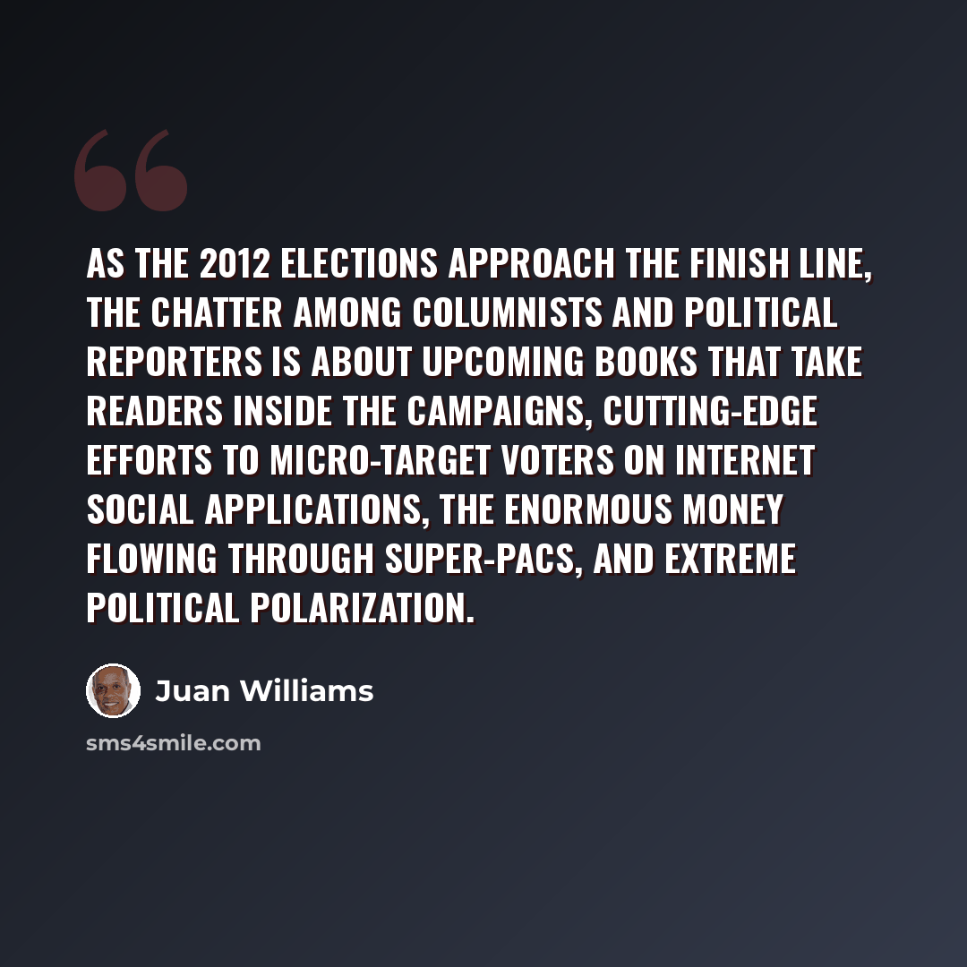“As the 2012 elections approach the finish line, the chatter among columnists and political reporters is about upcoming books that take readers inside the campaigns, cutting-edge efforts to micro-target voters on Internet social applications, the enormous money flowing through super-PACs, and…” quote by Juan Williams