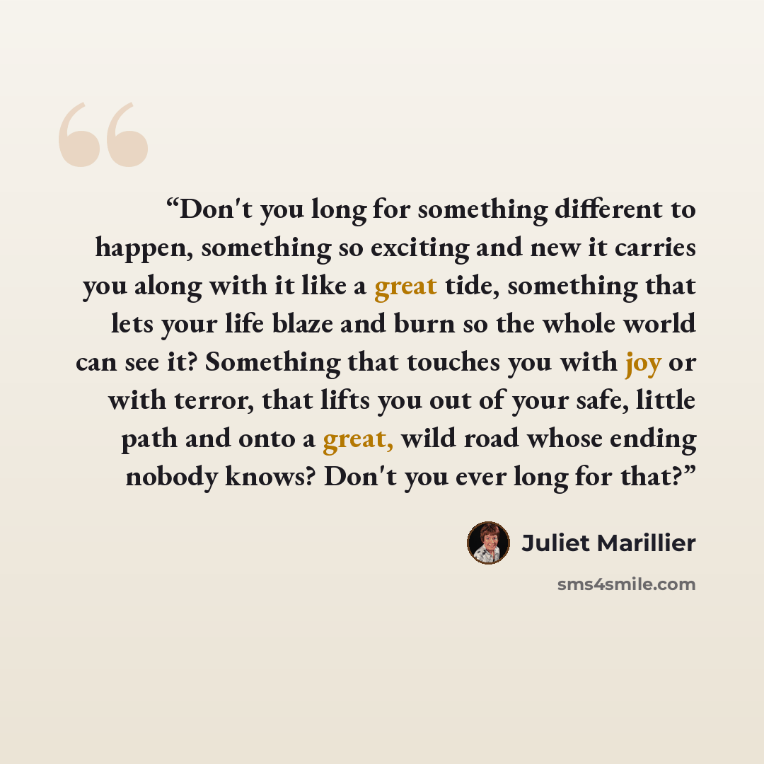 “Don't you long for something different to happen, something so exciting and new it carries you along with it like a great tide, something that lets your life blaze and burn so the whole world can see it? Something that touches you with joy or with terror, that lifts you out of your safe, little…” quote by Juliet Marillier