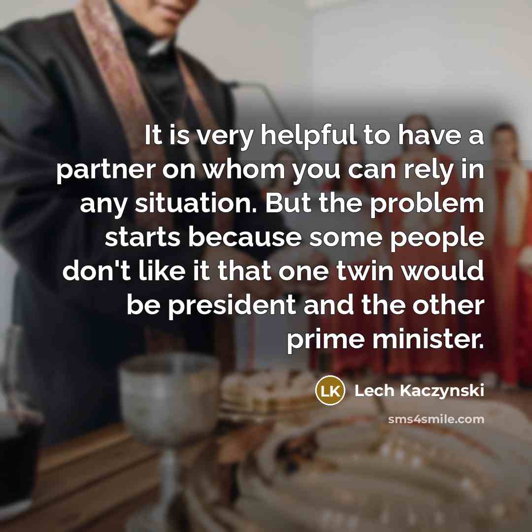 “It is very helpful to have a partner on whom you can rely in any situation. But the problem starts because some people don't like it that one twin would be president and the other prime minister.” quote by Lech Kaczynski
