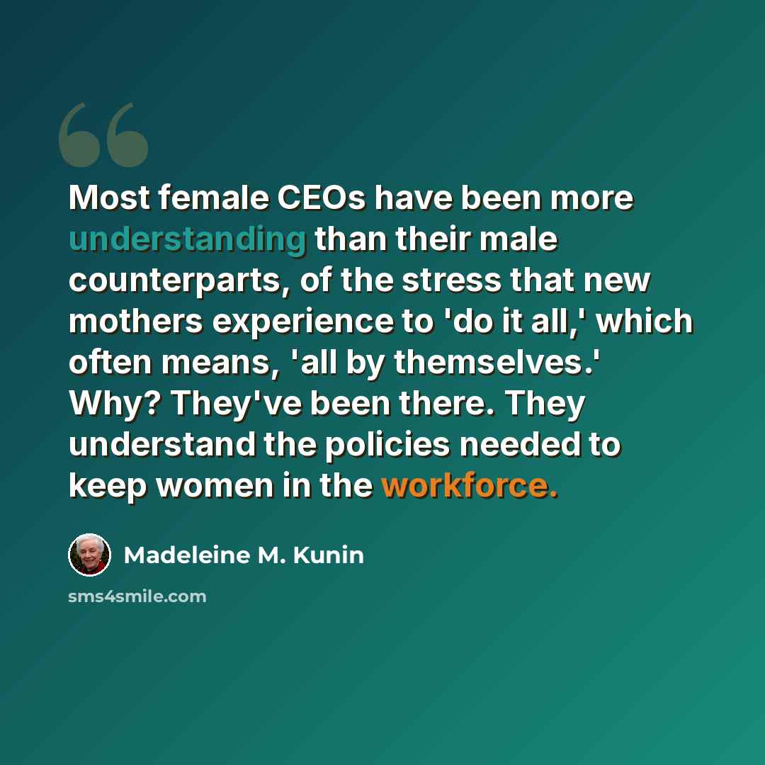 “Most female CEOs have been more understanding than their male counterparts, of the stress that new mothers experience to 'do it all,' which often means, 'all by themselves.' Why? They've been there. They understand the policies needed to keep women in the workforce.” quote by Madeleine M. Kunin
