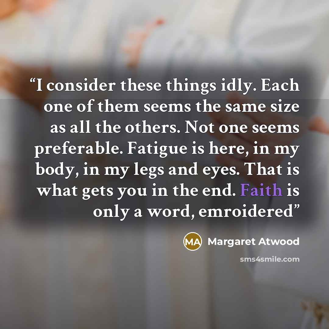“I consider these things idly. Each one of them seems the same size as all the others. Not one seems preferable. Fatigue is here, in my body, in my legs and eyes. That is what gets you in the end. Faith is only a word, emroidered” quote by Margaret Atwood