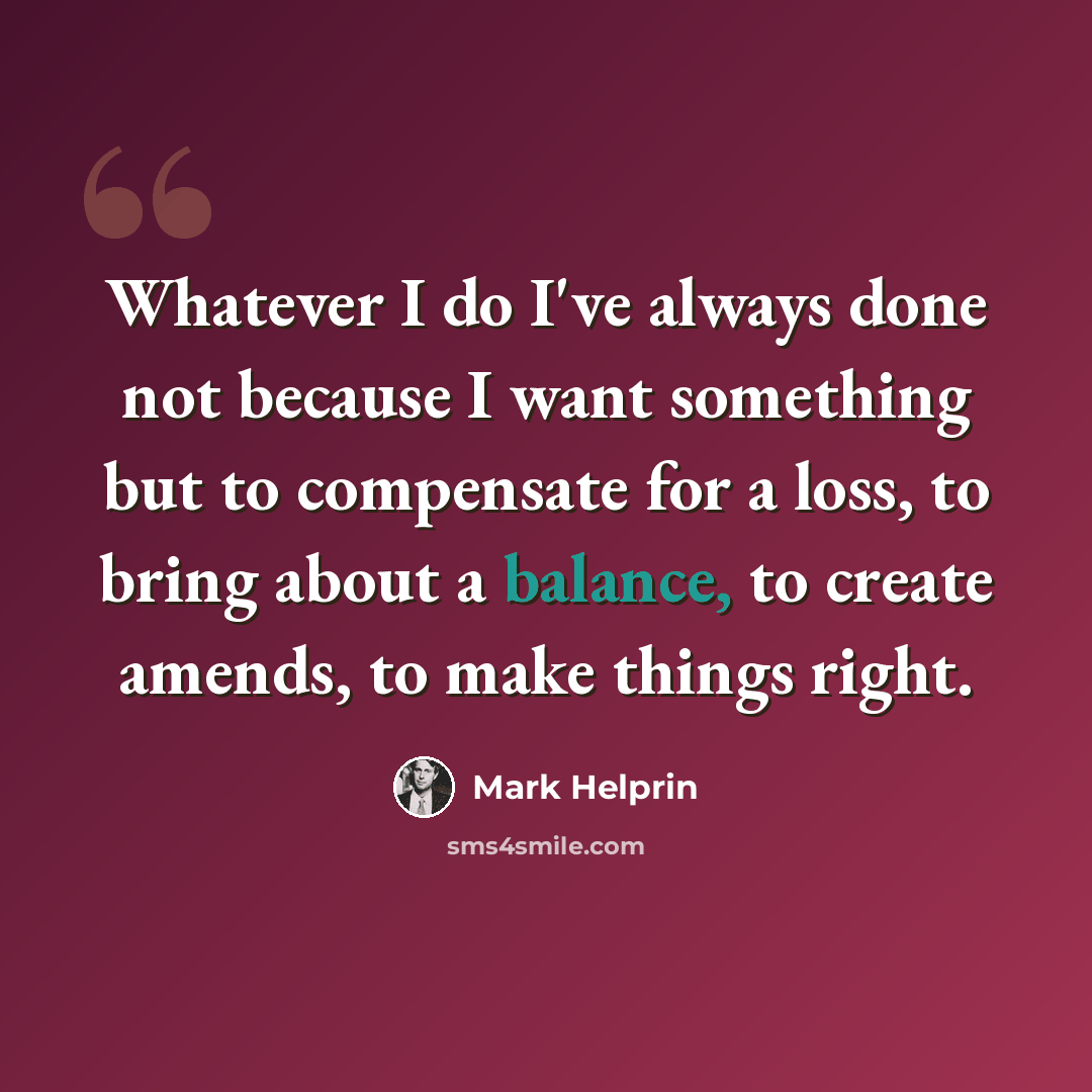 “Whatever I do I've always done not because I want something but to compensate for a loss, to bring about a balance, to create amends, to make things right.” quote by Mark Helprin
