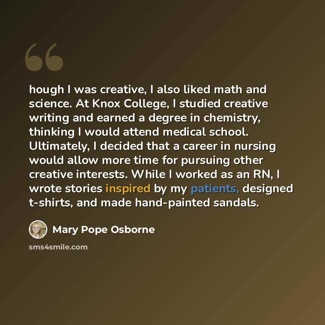 “hough I was creative, I also liked math and science. At Knox College, I studied creative writing and earned a degree in chemistry, thinking I would attend medical school. Ultimately, I decided that a career in nursing would allow more time for pursuing other creative interests. While I worked as…” quote by Mary Pope Osborne