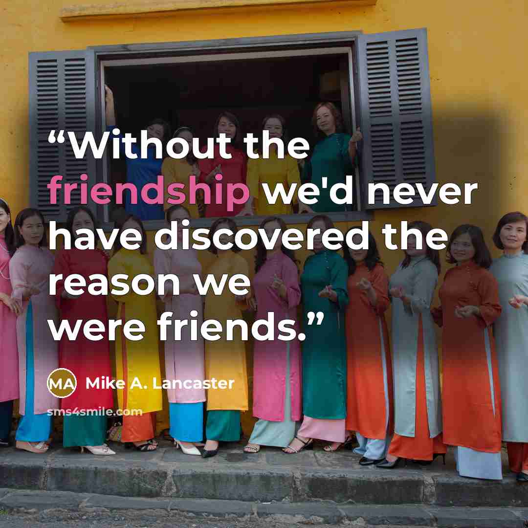 “Without the friendship we'd never have discovered the reason we were friends.” quote by Mike A. Lancaster