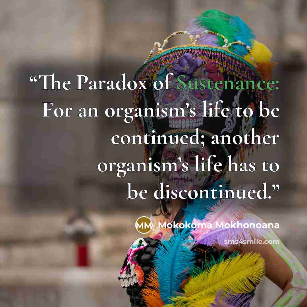 “The Paradox of Sustenance: For an organism’s life to be continued; another organism’s life has to be discontinued.” quote by Mokokoma Mokhonoana