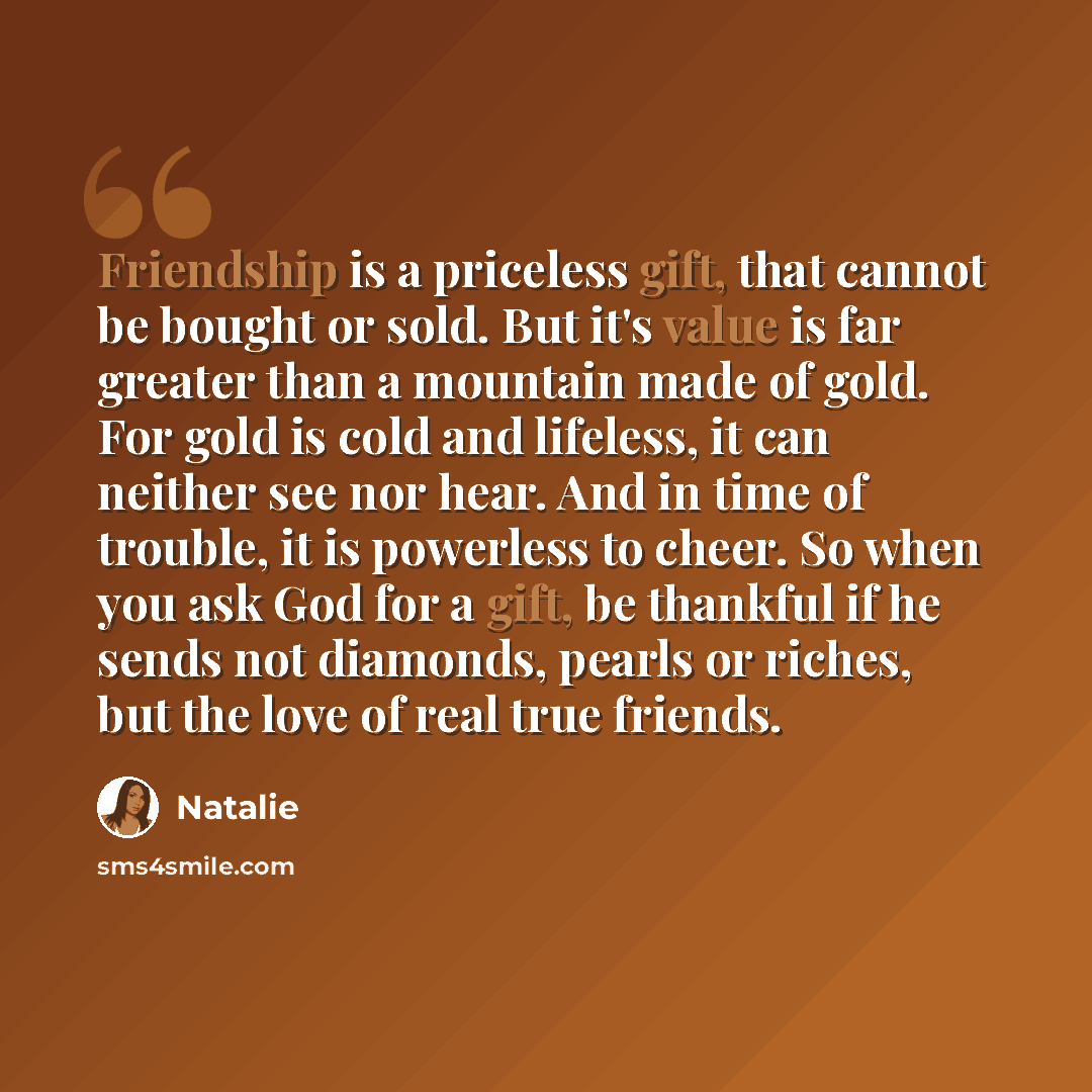 “Friendship is a priceless gift, that cannot be bought or sold. But it's value is far greater than a mountain made of gold. For gold is cold and lifeless, it can neither see nor hear. And in time of trouble, it is powerless to cheer. So when you ask God for a gift, be thankful if he sends not…” quote by Natalie