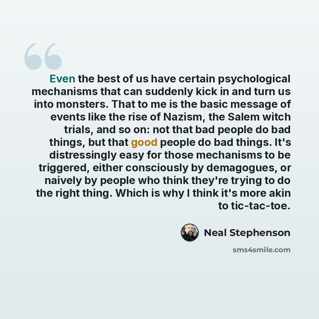 “Even the best of us have certain psychological mechanisms that can suddenly kick in and turn us into monsters. That to me is the basic message of events like the rise of Nazism, the Salem witch trials, and so on: not that bad people do bad things, but that good people do bad things. It's…” quote by Neal Stephenson