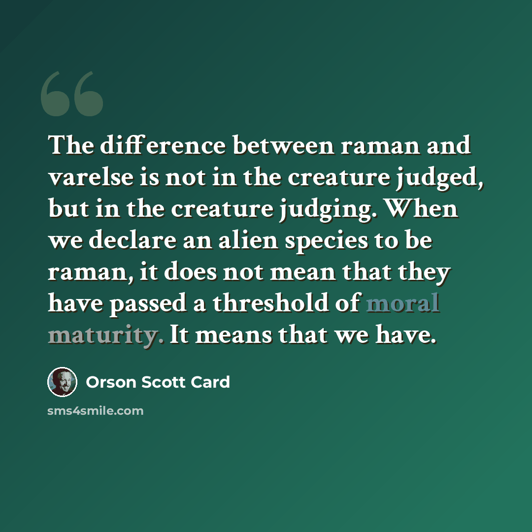 “The difference between raman and varelse is not in the creature judged, but in the creature judging. When we declare an alien species to be raman, it does not mean that they have passed a threshold of moral maturity. It means that we have.” quote by Orson Scott Card