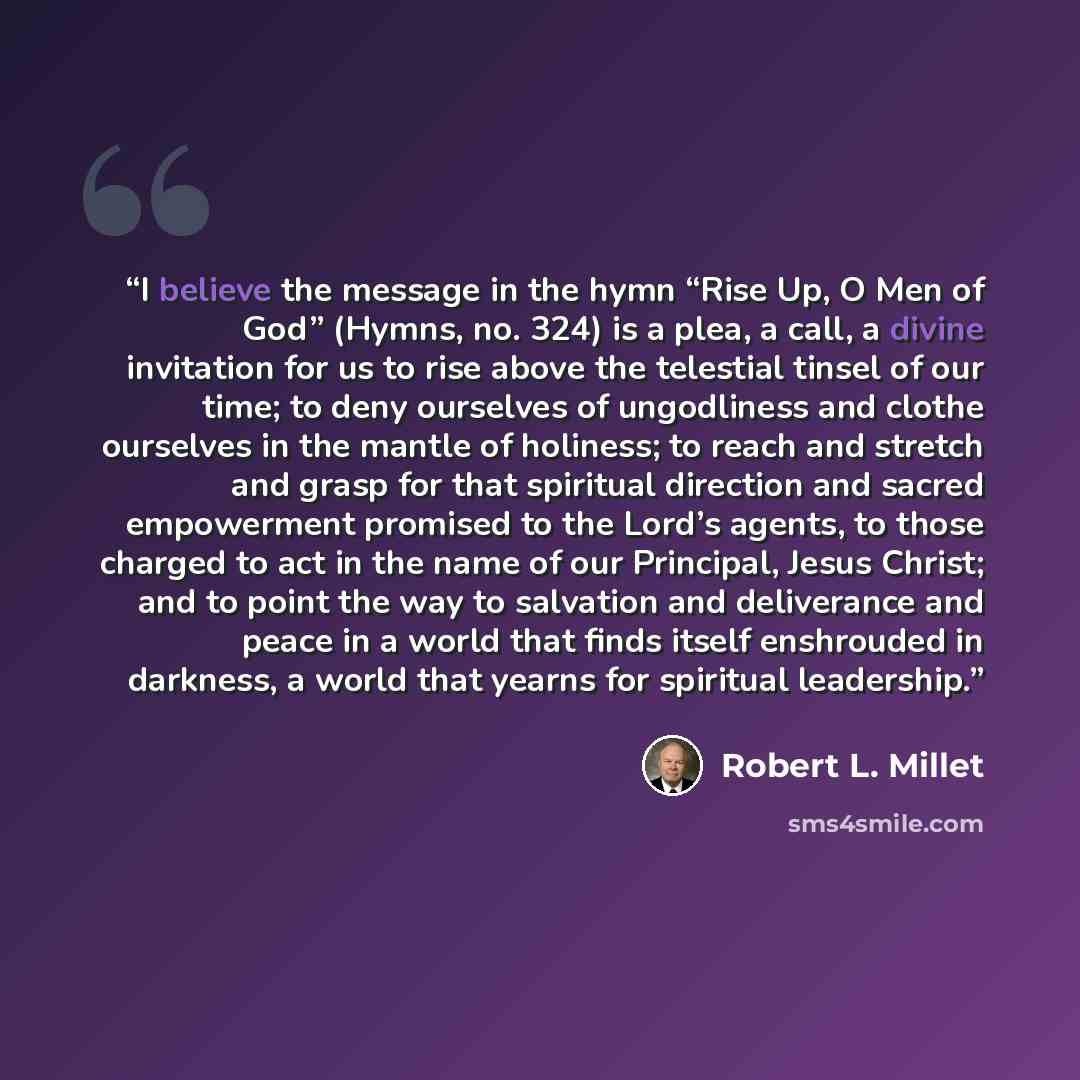 “I believe the message in the hymn “Rise Up, O Men of God” (Hymns, no. 324) is a plea, a call, a divine invitation for us to rise above the telestial tinsel of our time; to deny ourselves of ungodliness and clothe ourselves in the mantle of holiness; to reach and stretch and grasp for that…” quote by Robert L. Millet