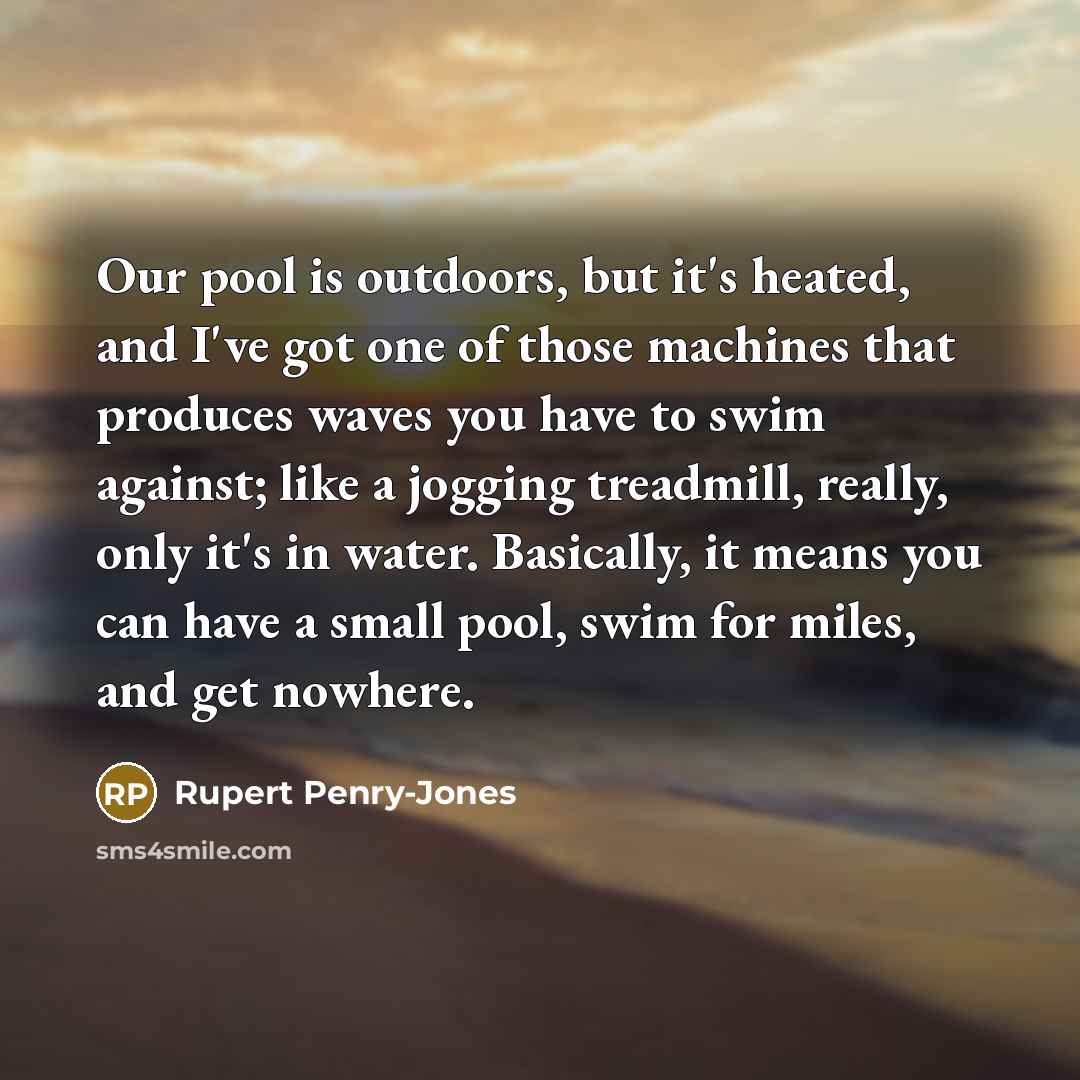 “Our pool is outdoors, but it's heated, and I've got one of those machines that produces waves you have to swim against; like a jogging treadmill, really, only it's in water. Basically, it means you can have a small pool, swim for miles, and get nowhere.” quote by Rupert Penry-Jones