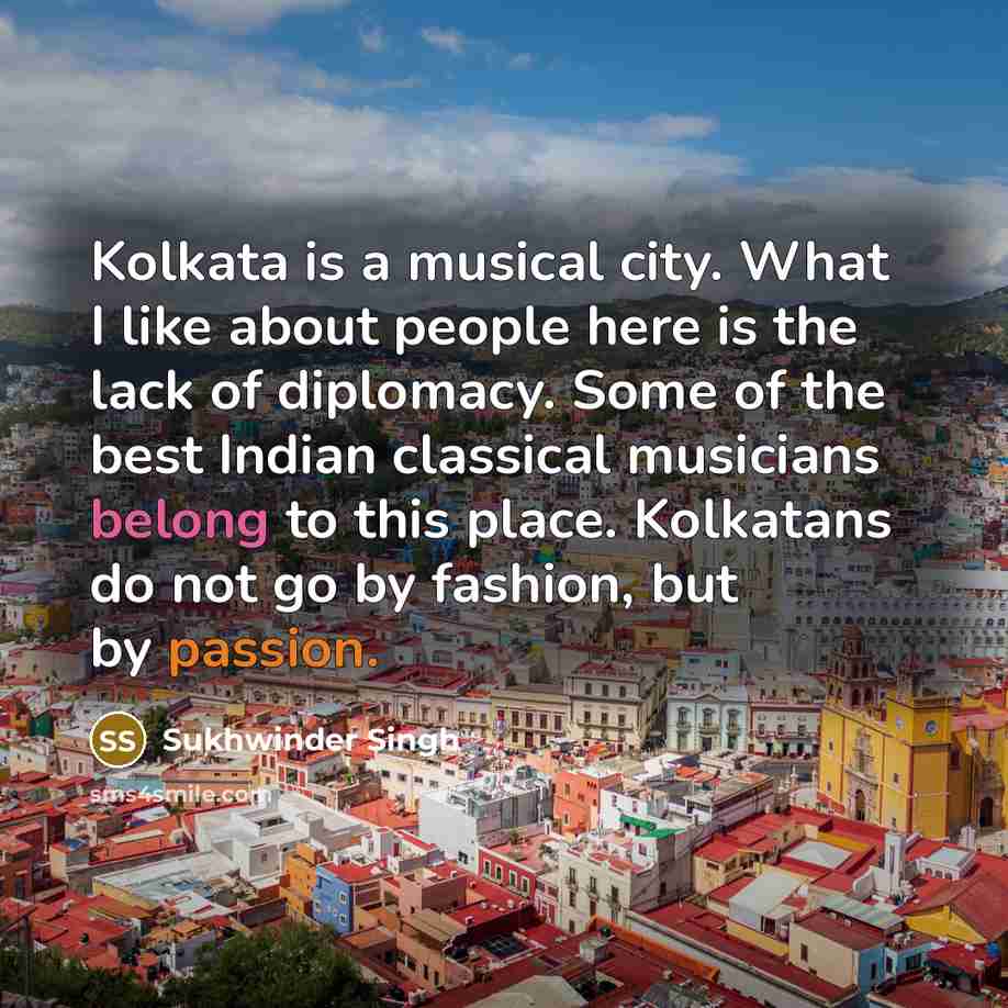 “Kolkata is a musical city. What I like about people here is the lack of diplomacy. Some of the best Indian classical musicians belong to this place. Kolkatans do not go by fashion, but by passion.” quote by Sukhwinder Singh