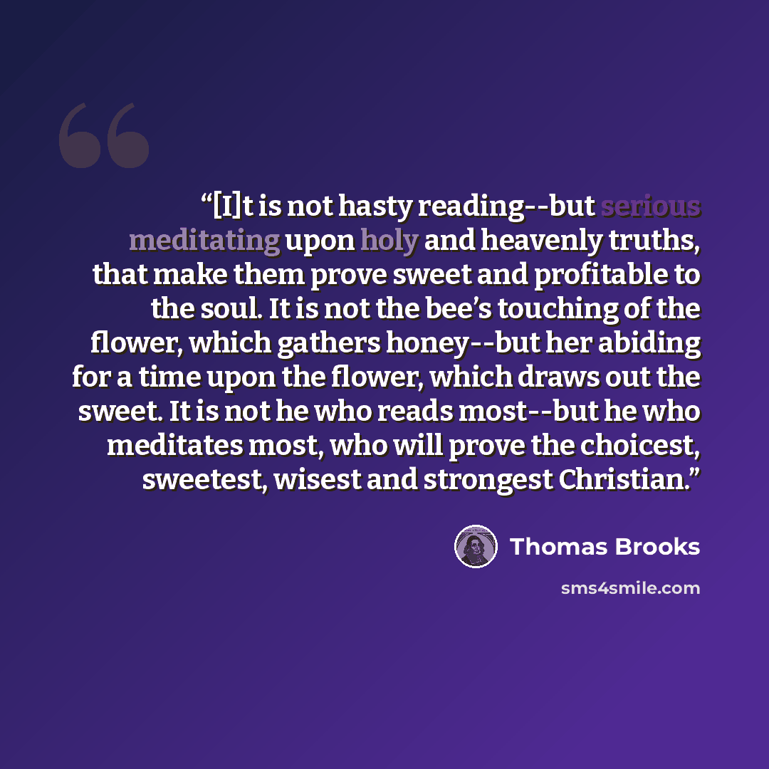 “[I]t is not hasty reading--but serious meditating upon holy and heavenly truths, that make them prove sweet and profitable to the soul. It is not the bee’s touching of the flower, which gathers honey--but her abiding for a time upon the flower, which draws out the sweet. It is not he who reads…” quote by Thomas Brooks