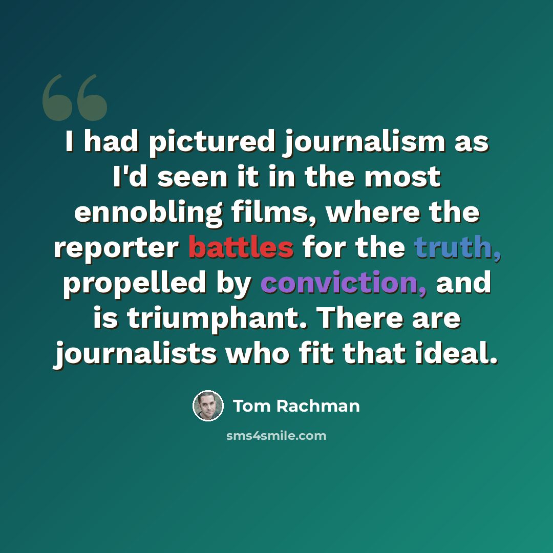 “I had pictured journalism as I'd seen it in the most ennobling films, where the reporter battles for the truth, propelled by conviction, and is triumphant. There are journalists who fit that ideal.” quote by Tom Rachman