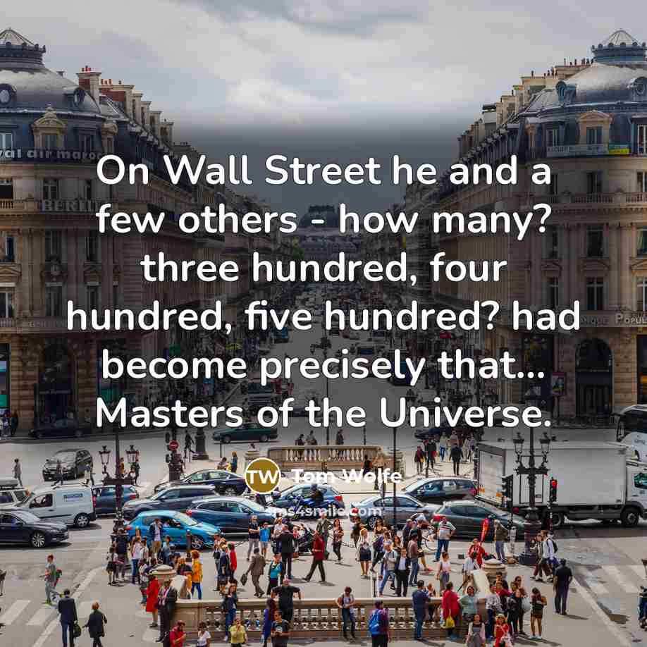 “On Wall Street he and a few others - how many? three hundred, four hundred, five hundred? had become precisely that... Masters of the Universe.” quote by Tom Wolfe