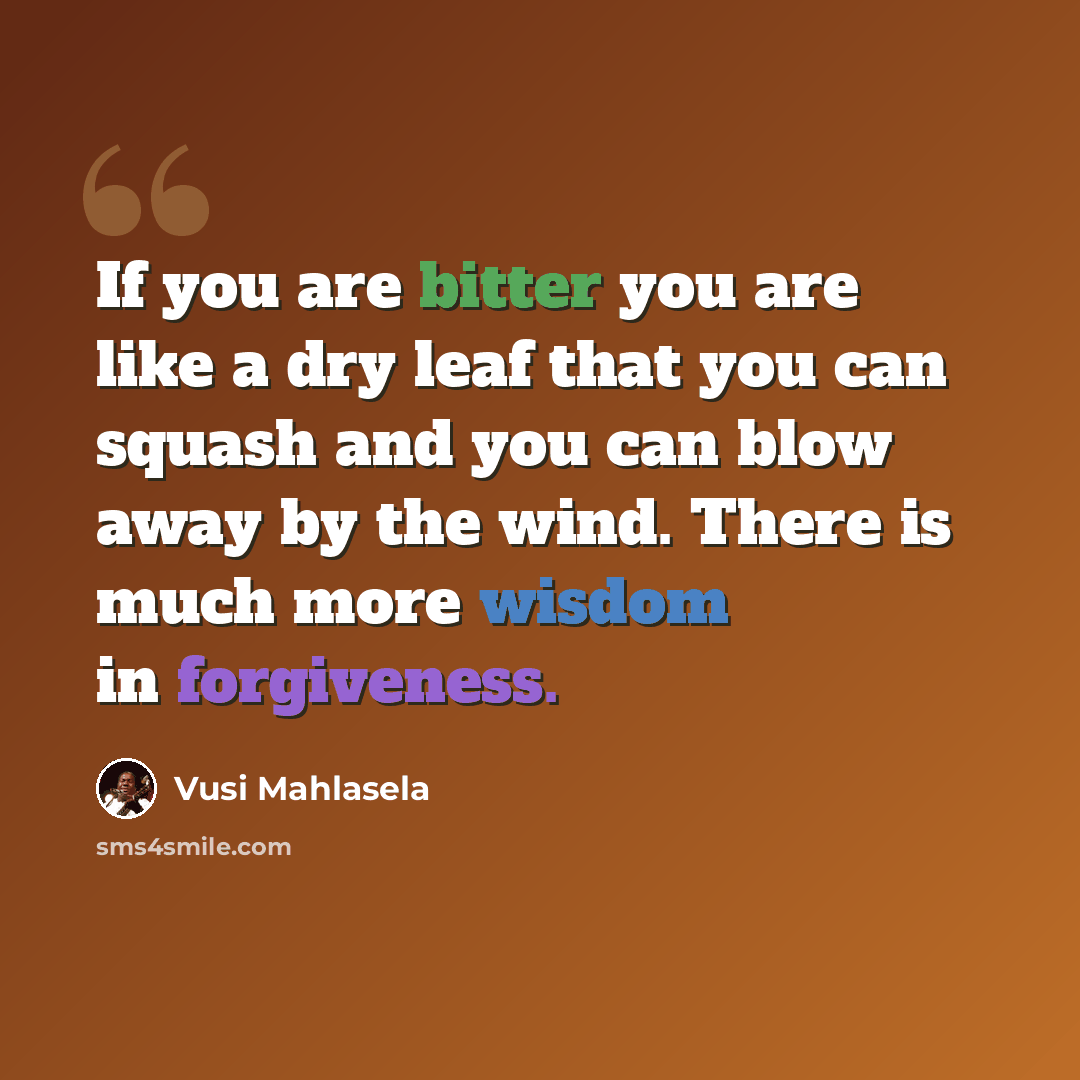 “If you are bitter you are like a dry leaf that you can squash and you can blow away by the wind. There is much more wisdom in forgiveness.” quote by Vusi Mahlasela