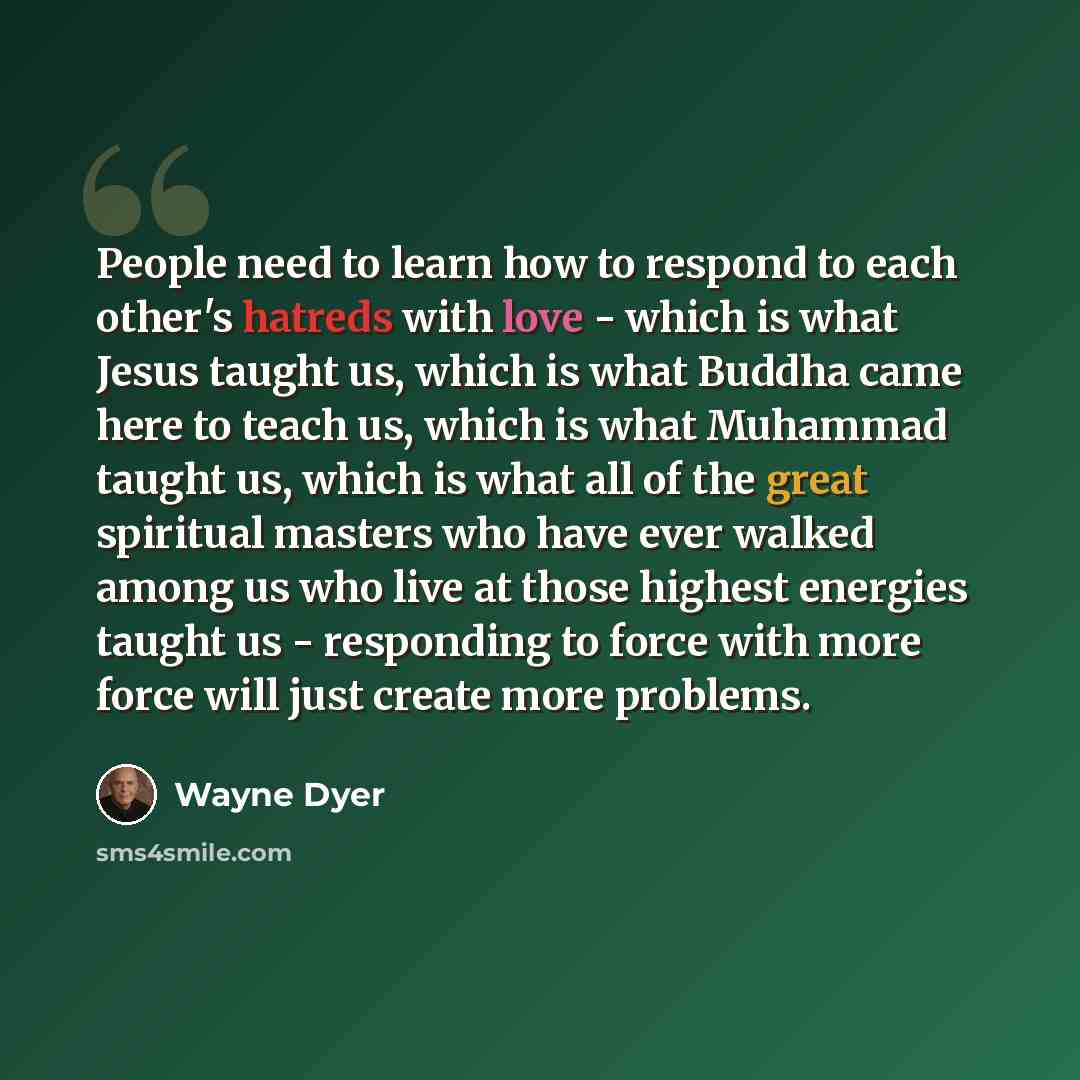 “People need to learn how to respond to each other's hatreds with love - which is what Jesus taught us, which is what Buddha came here to teach us, which is what Muhammad taught us, which is what all of the great spiritual masters who have ever walked among us who live at those highest energies…” quote by Wayne Dyer