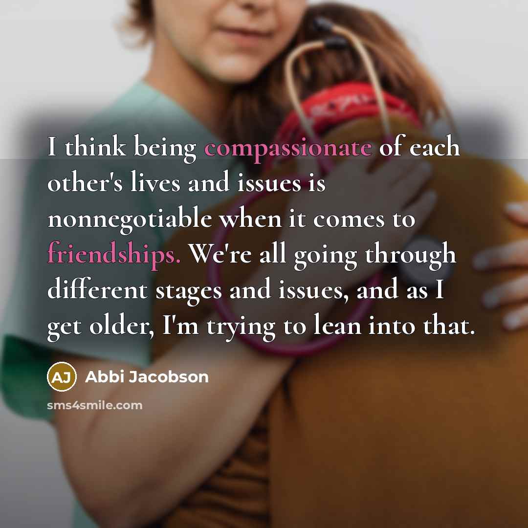 “I think being compassionate of each other's lives and issues is nonnegotiable when it comes to friendships. We're all going through different stages and issues, and as I get older, I'm trying to lean into that.” quote by Abbi Jacobson