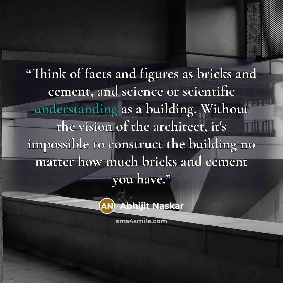 “Think of facts and figures as bricks and cement, and science or scientific understanding as a building. Without the vision of the architect, it's impossible to construct the building no matter how much bricks and cement you have.” quote by Abhijit Naskar