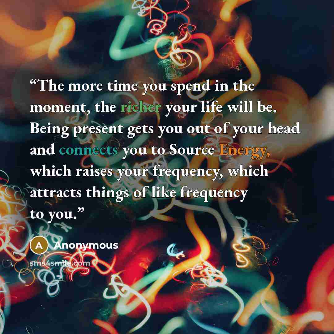 “The more time you spend in the moment, the richer your life will be. Being present gets you out of your head and connects you to Source Energy, which raises your frequency, which attracts things of like frequency to you.” quote by Anonymous