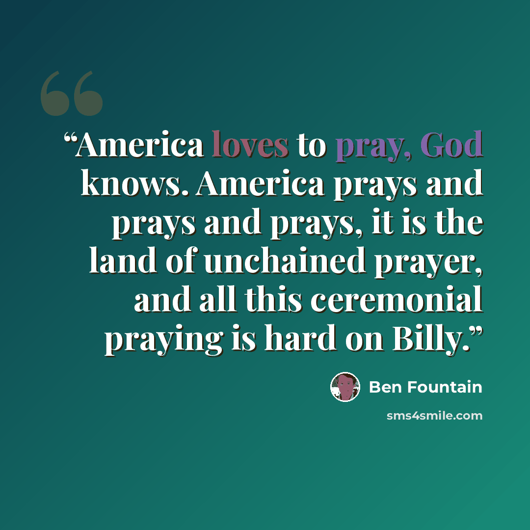 “America loves to pray, God knows. America prays and prays and prays, it is the land of unchained prayer, and all this ceremonial praying is hard on Billy.” quote by Ben Fountain