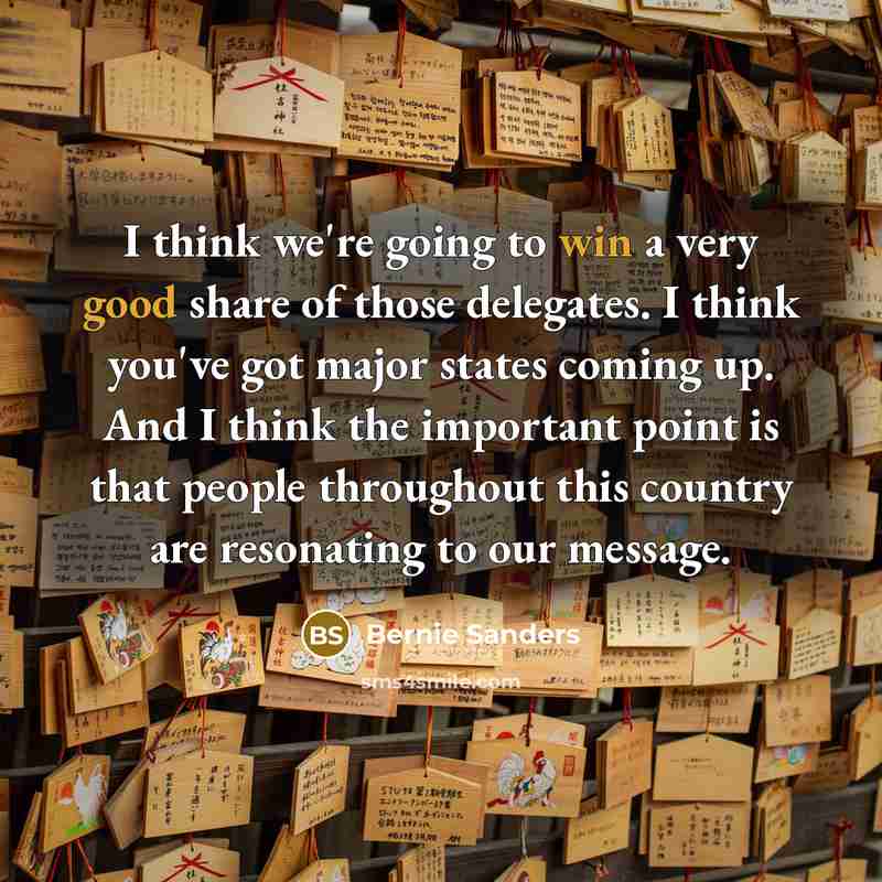 “I think we're going to win a very good share of those delegates. I think you've got major states coming up. And I think the important point is that people throughout this country are resonating to our message.” quote by Bernie Sanders