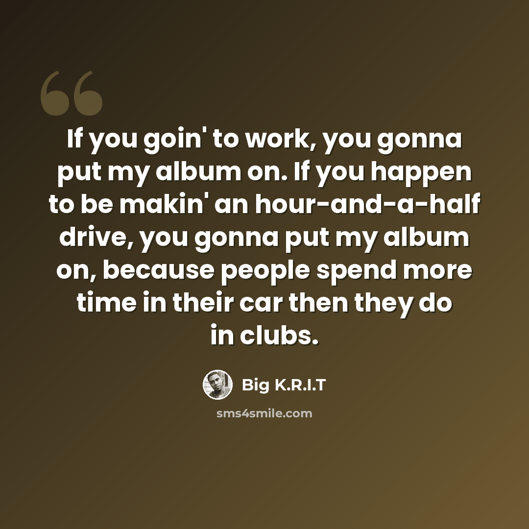 “If you goin' to work, you gonna put my album on. If you happen to be makin' an hour-and-a-half drive, you gonna put my album on, because people spend more time in their car then they do in clubs.” quote by Big K.R.I.T