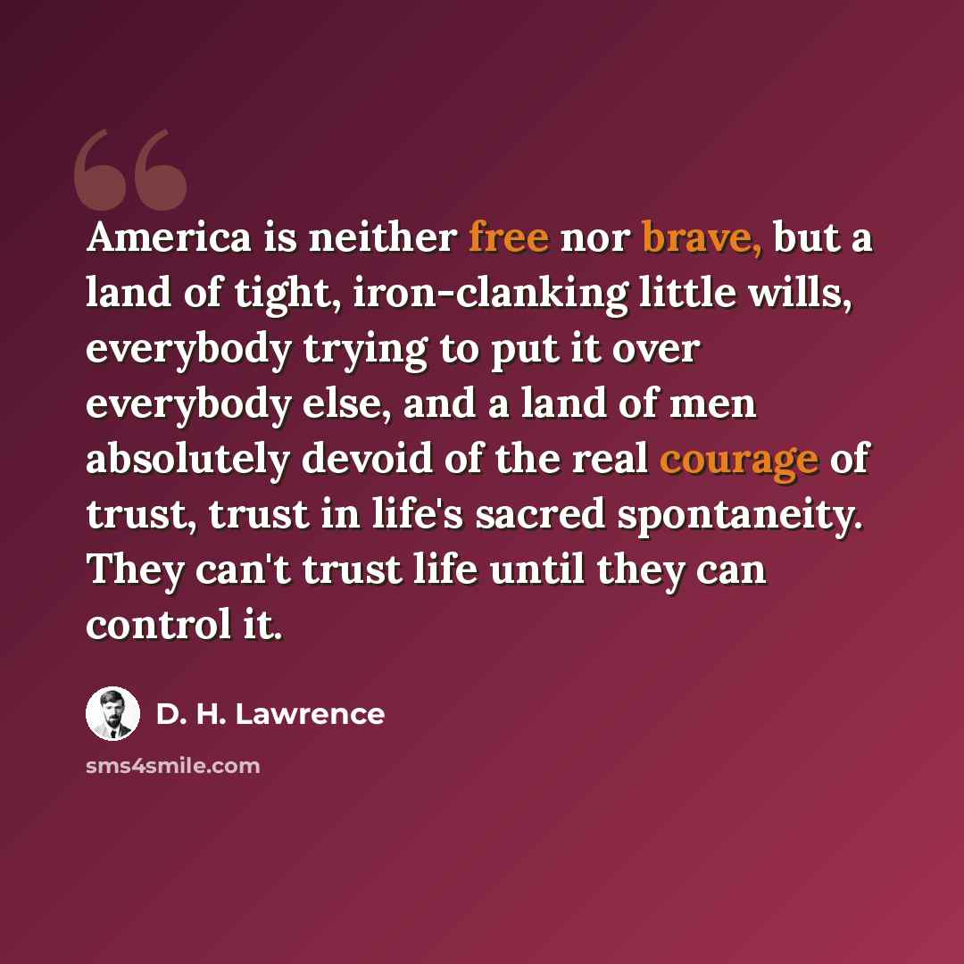 “America is neither free nor brave, but a land of tight, iron-clanking little wills, everybody trying to put it over everybody else, and a land of men absolutely devoid of the real courage of trust, trust in life's sacred spontaneity. They can't trust life until they can control it.” quote by D. H. Lawrence