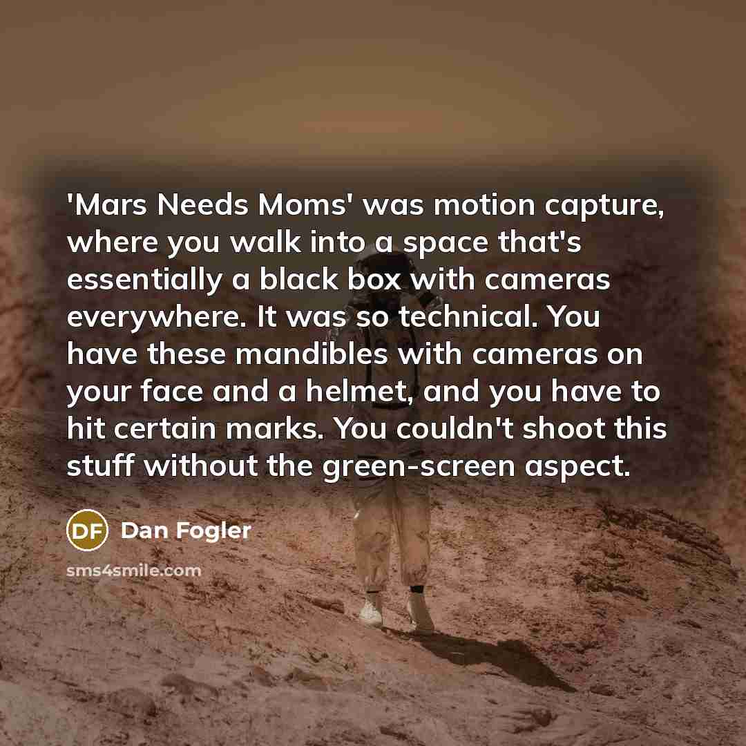 “'Mars Needs Moms' was motion capture, where you walk into a space that's essentially a black box with cameras everywhere. It was so technical. You have these mandibles with cameras on your face and a helmet, and you have to hit certain marks. You couldn't shoot this stuff without the green-screen…” quote by Dan Fogler