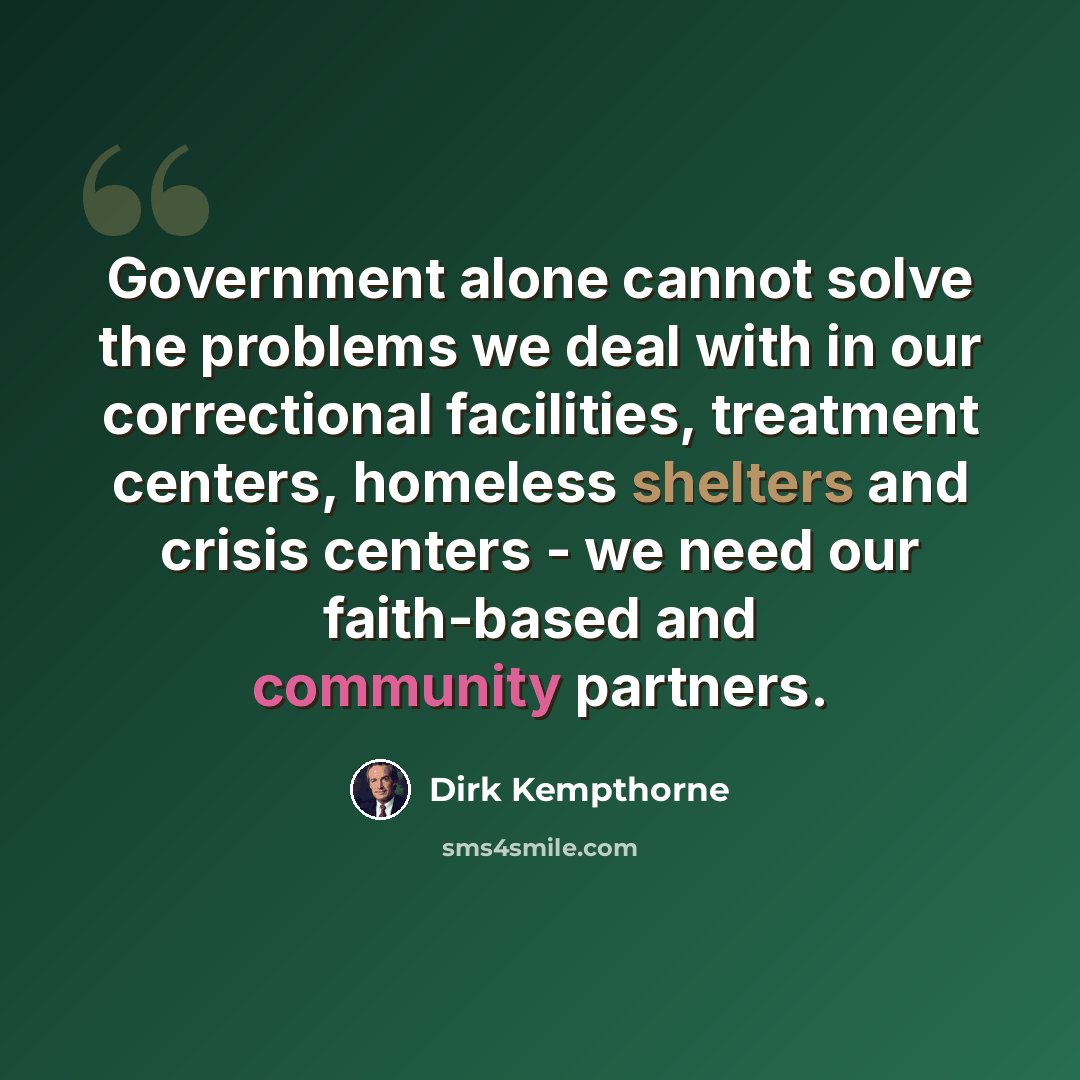 “Government alone cannot solve the problems we deal with in our correctional facilities, treatment centers, homeless shelters and crisis centers - we need our faith-based and community partners.” quote by Dirk Kempthorne