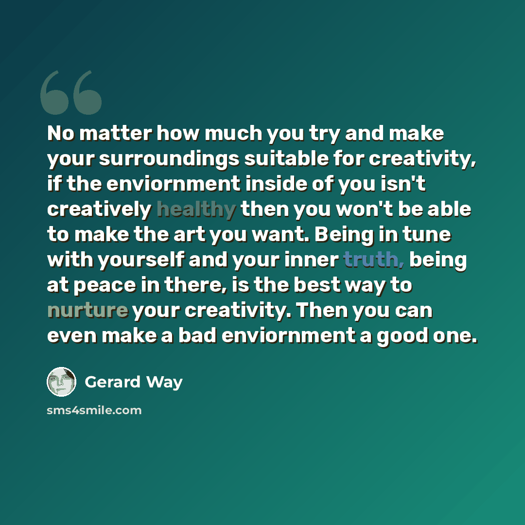 “No matter how much you try and make your surroundings suitable for creativity, if the enviornment inside of you isn't creatively healthy then you won't be able to make the art you want. Being in tune with yourself and your inner truth, being at peace in there, is the best way to nurture your…” quote by Gerard Way