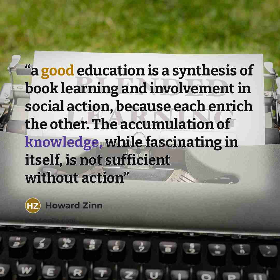 “a good education is a synthesis of book learning and involvement in social action, because each enrich the other. The accumulation of knowledge, while fascinating in itself, is not sufficient without action” quote by Howard Zinn
