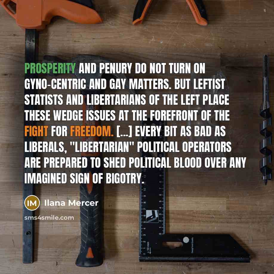 “Prosperity and penury do not turn on gyno-centric and gay matters. But leftist statists and libertarians of the left place these wedge issues at the forefront of the fight for freedom. [...] Every bit as bad as liberals, "libertarian" political operators are prepared to shed political blood over…” quote by Ilana Mercer