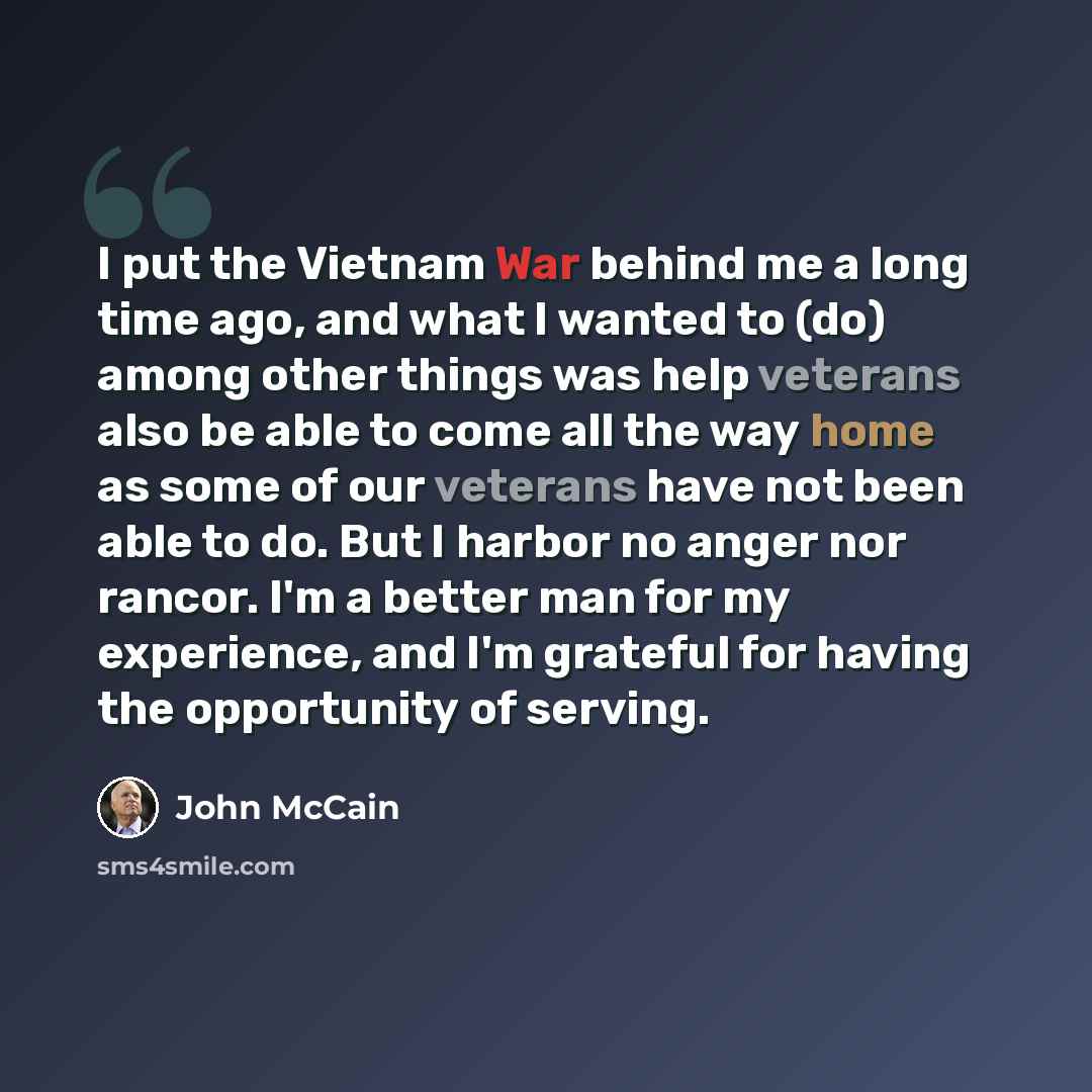 “I put the Vietnam War behind me a long time ago, and what I wanted to (do) among other things was help veterans also be able to come all the way home as some of our veterans have not been able to do. But I harbor no anger nor rancor. I'm a better man for my experience, and I'm grateful for having…” quote by John McCain