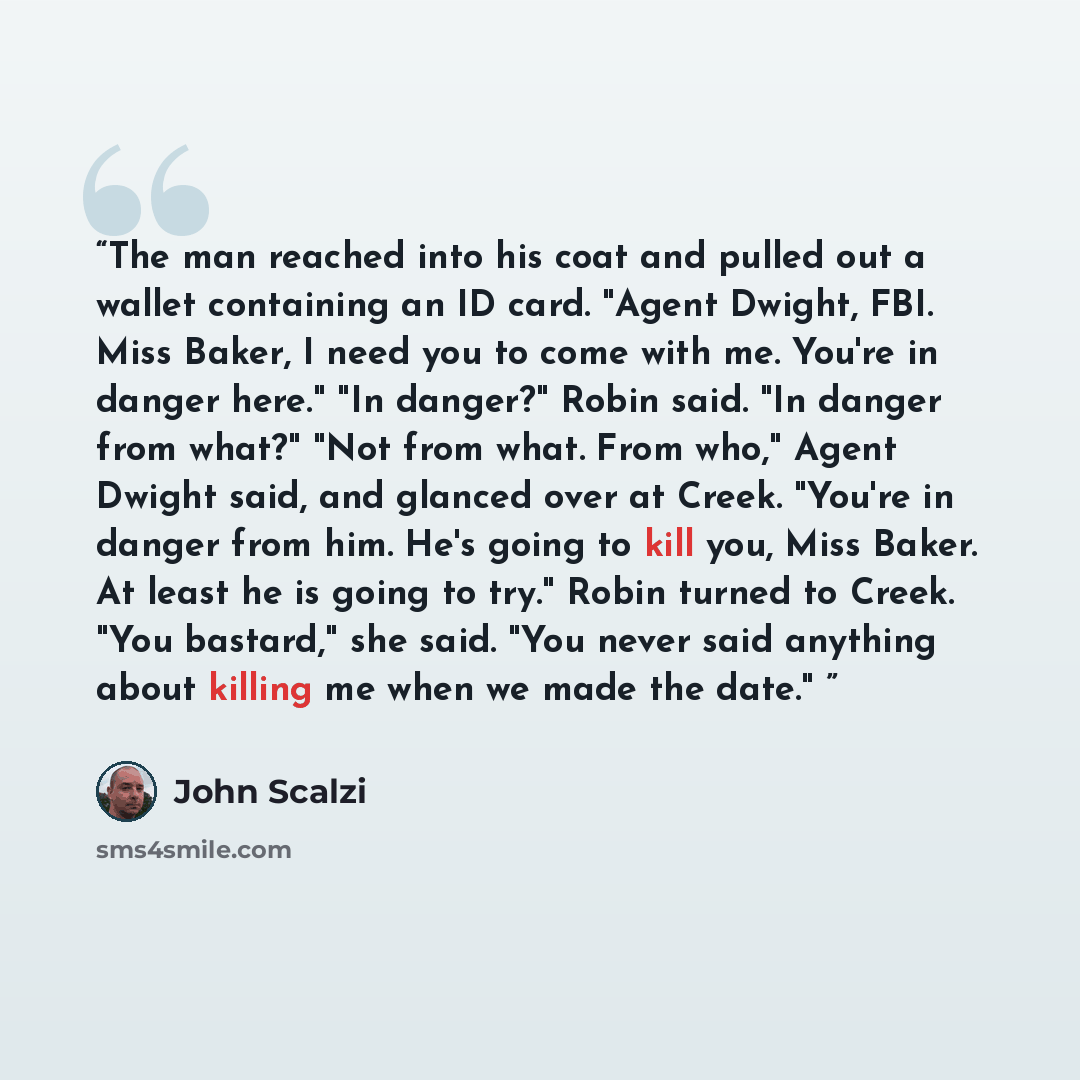 “The man reached into his coat and pulled out a wallet containing an ID card. "Agent Dwight, FBI. Miss Baker, I need you to come with me. You're in danger here." "In danger?" Robin said. "In danger from what?" "Not from what. From who," Agent Dwight said, and glanced over at Creek. "You're in…” quote by John Scalzi