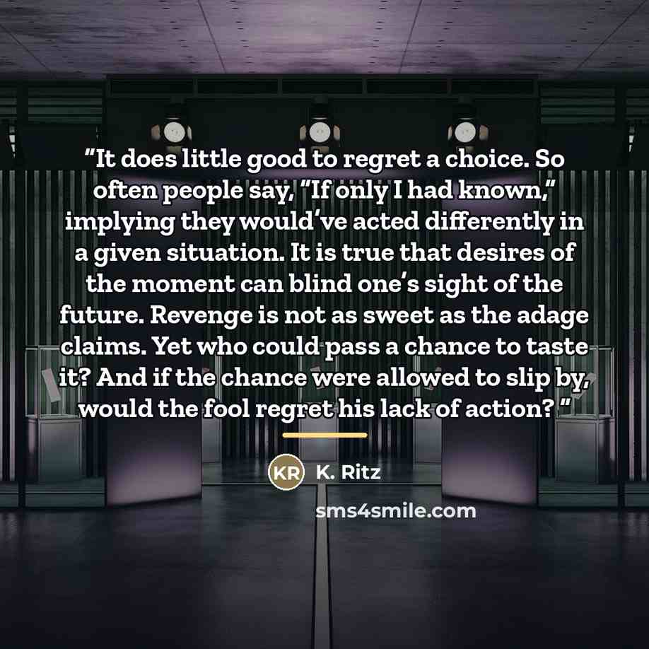 “It does little good to regret a choice. So often people say, “If only I had known,” implying they would’ve acted differently in a given situation. It is true that desires of the moment can blind one’s sight of the future. Revenge is not as sweet as the adage claims. Yet who could pass a chance to…” quote by K. Ritz