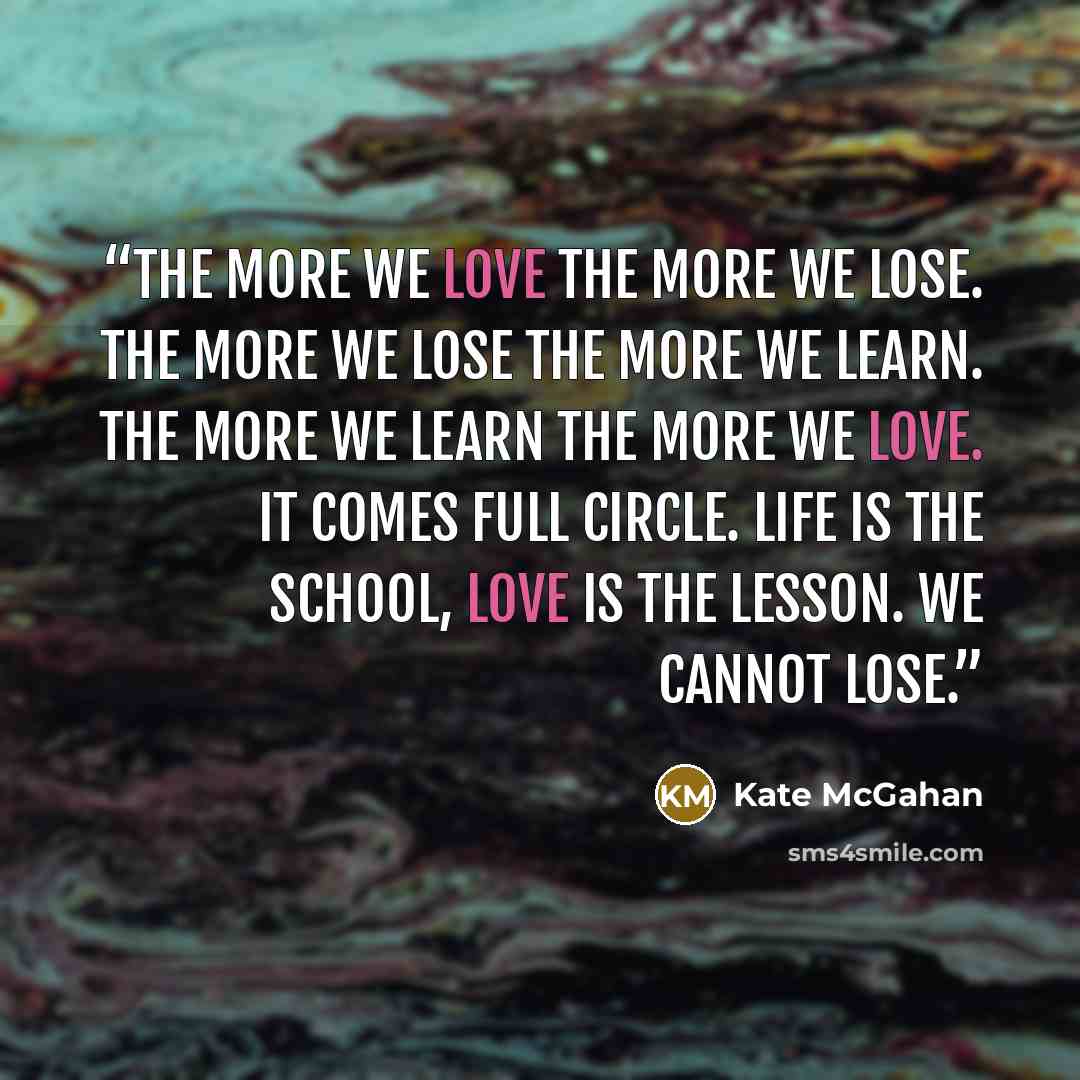 “The more we love the more we lose. The more we lose the more we learn. The more we learn the more we love. It comes full circle. Life is the school, love is the lesson. We cannot lose.” quote by Kate McGahan