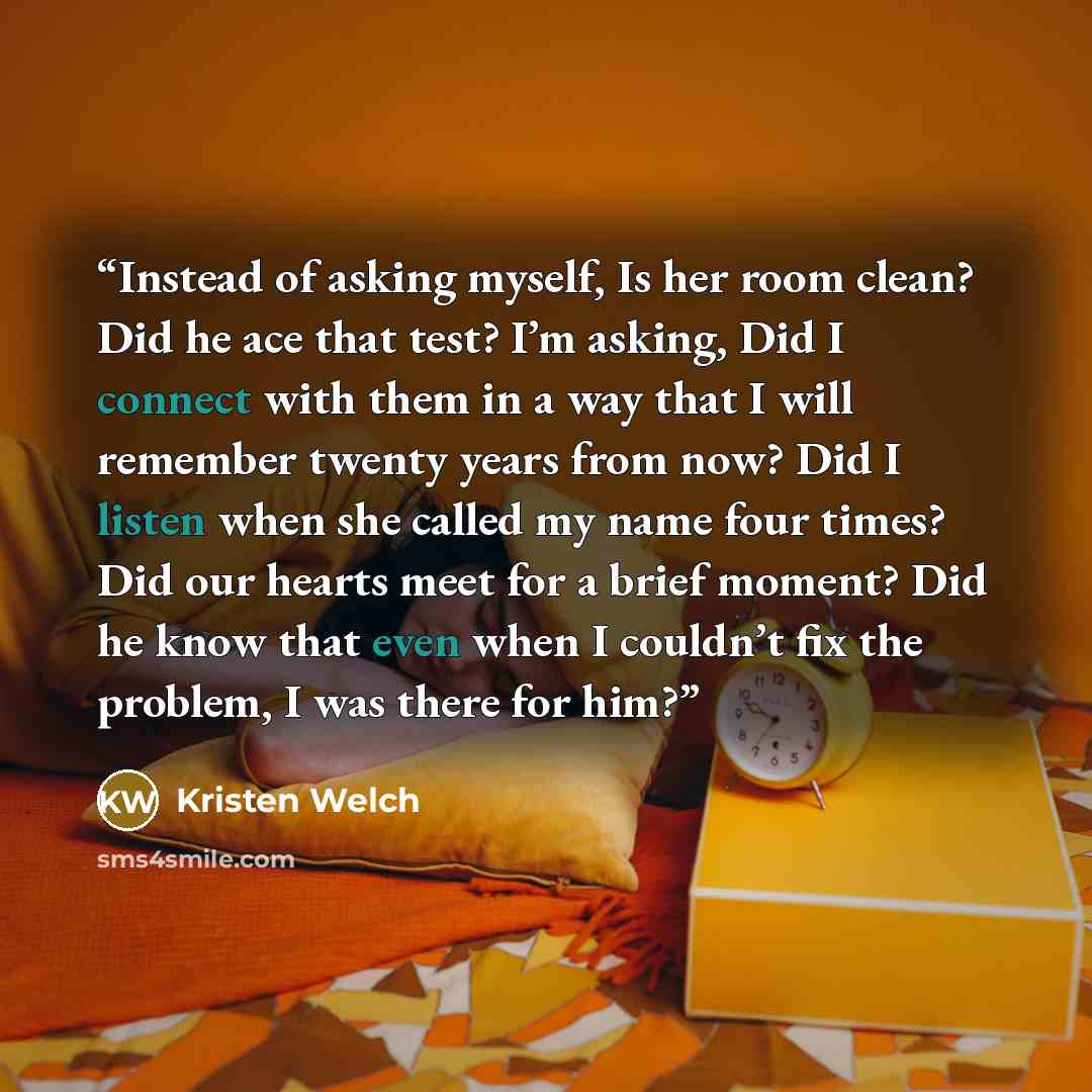 “Instead of asking myself, Is her room clean? Did he ace that test? I’m asking, Did I connect with them in a way that I will remember twenty years from now? Did I listen when she called my name four times? Did our hearts meet for a brief moment? Did he know that even when I couldn’t fix the…” quote by Kristen Welch
